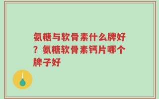 氨糖与软骨素什么牌好？氨糖软骨素钙片哪个牌子好