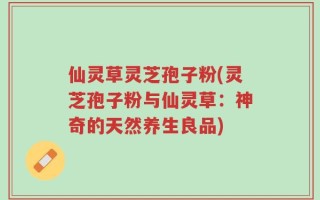 仙灵草灵芝孢子粉(灵芝孢子粉与仙灵草：神奇的天然养生良品)