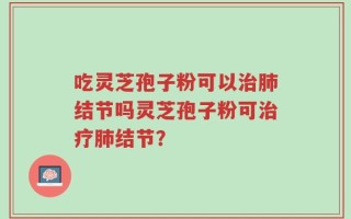 吃灵芝孢子粉可以治肺结节吗灵芝孢子粉可治疗肺结节？