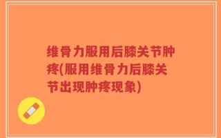 维骨力服用后膝关节肿疼(服用维骨力后膝关节出现肿疼现象)