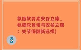 氨糖软骨素安谷立康_氨糖软骨素与安谷立康：关节保健新选择)