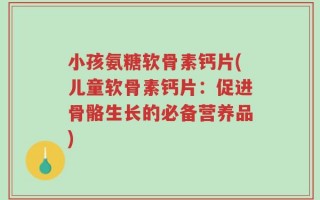 小孩氨糖软骨素钙片(儿童软骨素钙片：促进骨骼生长的必备营养品)