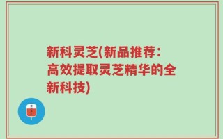 新科灵芝(新品推荐：高效提取灵芝精华的全新科技)