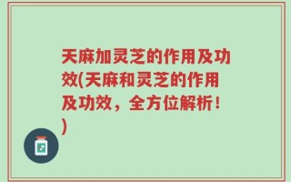 天麻加灵芝的作用及功效(天麻和灵芝的作用及功效，全方位解析！)