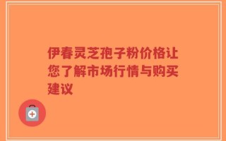 伊春灵芝孢子粉价格让您了解市场行情与购买建议