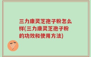 三力康灵芝孢子粉怎么样(三力康灵芝孢子粉的功效和使用方法)