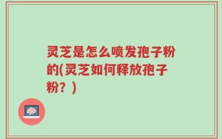 灵芝是怎么喷发孢子粉的(灵芝如何释放孢子粉？)