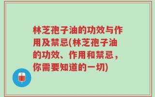 林芝孢子油的功效与作用及禁忌(林芝孢子油的功效、作用和禁忌，你需要知道的一切)
