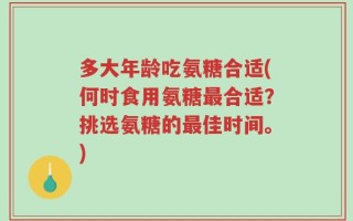 多大年龄吃氨糖合适(何时食用氨糖最合适？挑选氨糖的最佳时间。)