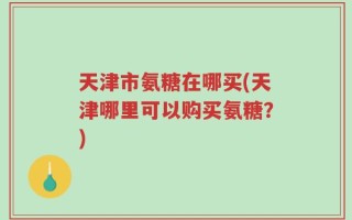 天津市氨糖在哪买(天津哪里可以购买氨糖？)