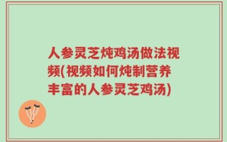 人参灵芝炖鸡汤做法视频(视频如何炖制营养丰富的人参灵芝鸡汤)