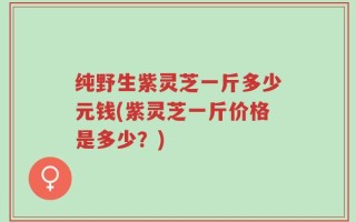 纯野生紫灵芝一斤多少元钱(紫灵芝一斤价格是多少？)