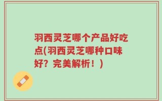 羽西灵芝哪个产品好吃点(羽西灵芝哪种口味好？完美解析！)