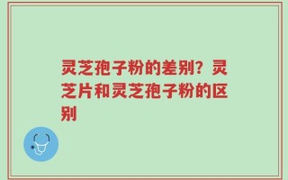 灵芝孢子粉的差别？灵芝片和灵芝孢子粉的区别
