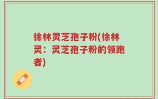徐林灵芝孢子粉(徐林灵：灵芝孢子粉的领跑者)