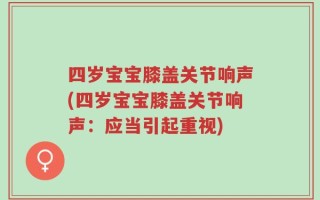 四岁宝宝膝盖关节响声(四岁宝宝膝盖关节响声：应当引起重视)