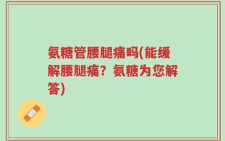 氨糖管腰腿痛吗(能缓解腰腿痛？氨糖为您解答)