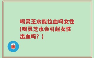 喝灵芝水能拉血吗女性(喝灵芝水会引起女性出血吗？)