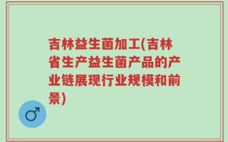 吉林益生菌加工(吉林省生产益生菌产品的产业链展现行业规模和前景)