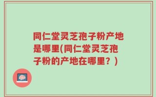 同仁堂灵芝孢子粉产地是哪里(同仁堂灵芝孢子粉的产地在哪里？)