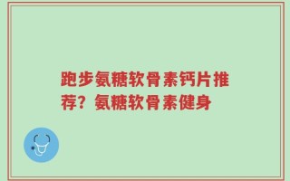 跑步氨糖软骨素钙片推荐？氨糖软骨素健身