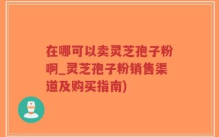 在哪可以卖灵芝孢子粉啊_灵芝孢子粉销售渠道及购买指南)