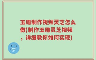 玉雕制作视频灵芝怎么做(制作玉雕灵芝视频，详细教你如何实现)