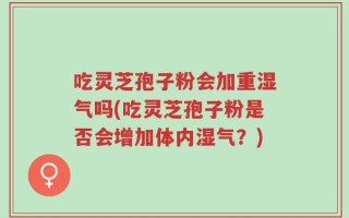 吃灵芝孢子粉会加重湿气吗(吃灵芝孢子粉是否会增加体内湿气？)