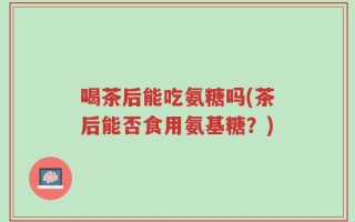 喝茶后能吃氨糖吗(茶后能否食用氨基糖？)
