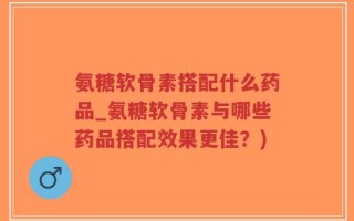氨糖软骨素搭配什么药品_氨糖软骨素与哪些药品搭配效果更佳？)