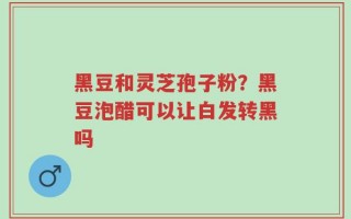 黑豆和灵芝孢子粉？黑豆泡醋可以让白发转黑吗