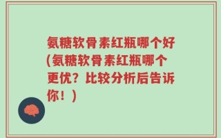 氨糖软骨素红瓶哪个好(氨糖软骨素红瓶哪个更优？比较分析后告诉你！)