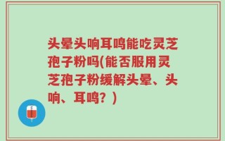 头晕头响耳鸣能吃灵芝孢子粉吗(能否服用灵芝孢子粉缓解头晕、头响、耳鸣？)