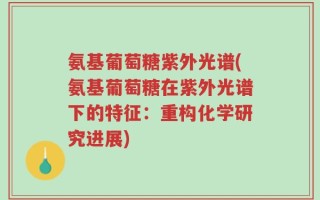 氨基葡萄糖紫外光谱(氨基葡萄糖在紫外光谱下的特征：重构化学研究进展)