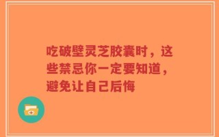 吃破壁灵芝胶囊时，这些禁忌你一定要知道，避免让自己后悔