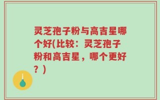 灵芝孢子粉与高吉星哪个好(比较：灵芝孢子粉和高吉星，哪个更好？)
