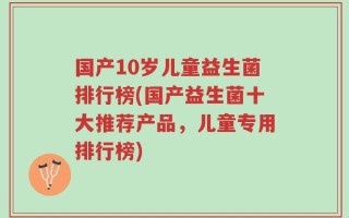 国产10岁儿童益生菌排行榜(国产益生菌十大推荐产品，儿童专用排行榜)