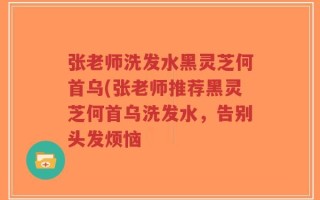 张老师洗发水黑灵芝何首乌(张老师推荐黑灵芝何首乌洗发水，告别头发烦恼