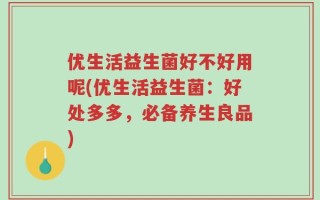 优生活益生菌好不好用呢(优生活益生菌：好处多多，必备养生良品)