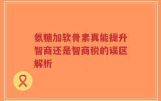 氨糖加软骨素真能提升智商还是智商税的误区解析
