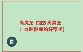 高灵芝 口腔(高灵芝：口腔健康的好帮手)