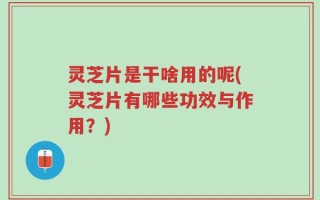 灵芝片是干啥用的呢(灵芝片有哪些功效与作用？)