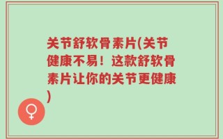 关节舒软骨素片(关节健康不易！这款舒软骨素片让你的关节更健康)