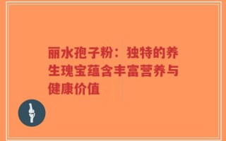 丽水孢子粉：独特的养生瑰宝蕴含丰富营养与健康价值