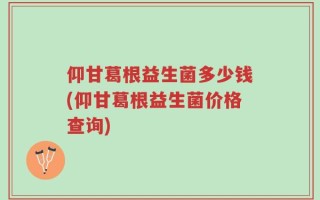 仰甘葛根益生菌多少钱(仰甘葛根益生菌价格查询)