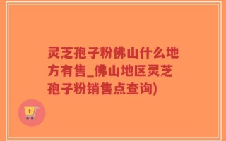 灵芝孢子粉佛山什么地方有售_佛山地区灵芝孢子粉销售点查询)