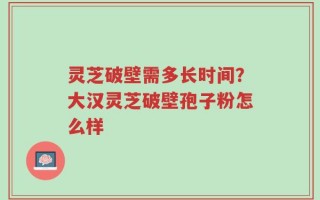 灵芝破壁需多长时间？大汉灵芝破壁孢子粉怎么样