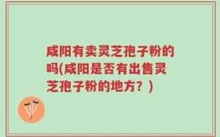 咸阳有卖灵芝孢子粉的吗(咸阳是否有出售灵芝孢子粉的地方？)