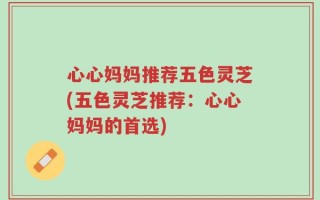 心心妈妈推荐五色灵芝(五色灵芝推荐：心心妈妈的首选)