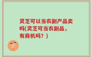 灵芝可以当农副产品卖吗(灵芝可当农副品，有商机吗？)
